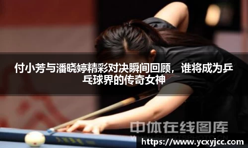 付小芳与潘晓婷精彩对决瞬间回顾，谁将成为乒乓球界的传奇女神