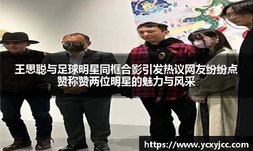 王思聪与足球明星同框合影引发热议网友纷纷点赞称赞两位明星的魅力与风采